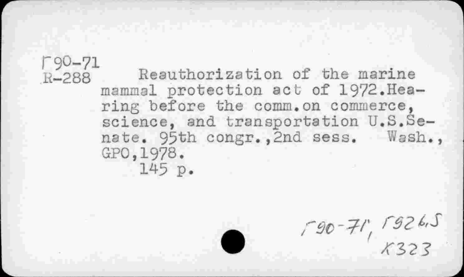 ﻿r90-71
R-288 Reauthorization of the marine mammal protection act of 1972.Hearing before the comm.on commerce, science, and transportation U.S.Se nate. 95th congr.,2nd sess. Wash GP0,1978.
145 p.